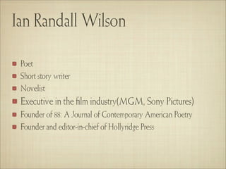 Ian Randall Wilson

 Poet
 Short story writer
 Novelist
 Executive in the ﬁlm industry(MGM, Sony Pictures)
 Founder of 88: A Journal of Contemporary American Poetry
 Founder and editor-in-chief of Hollyridge Press
 