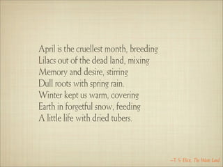 April is the cruellest month, breeding
Lilacs out of the dead land, mixing
Memory and desire, stirring
Dull roots with spring rain.
Winter kept us warm, covering
Earth in forgetful snow, feeding
A little life with dried tubers.



                                         –T. S. Eliot, The Waste Land
 