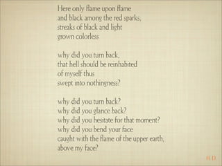 Here only ﬂame upon ﬂame
and black among the red sparks,
streaks of black and light
grown colorless

why did you turn back,
that hell should be reinhabited
of myself thus
swept into nothingness?

why did you turn back?
why did you glance back?
why did you hesitate for that moment?
why did you bend your face
caught with the ﬂame of the upper earth,
above my face?
                                           H. D.
 