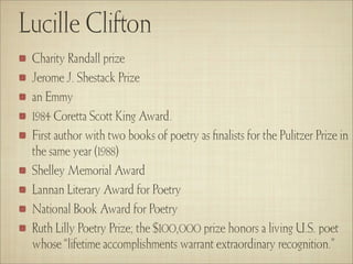 Lucille Clifton
 Charity Randall prize
 Jerome J. Shestack Prize
 an Emmy
 1984 Coretta Scott King Award.
 First author with two books of poetry as ﬁnalists for the Pulitzer Prize in
 the same year (1988)
 Shelley Memorial Award
 Lannan Literary Award for Poetry
 National Book Award for Poetry
 Ruth Lilly Poetry Prize; the $100,000 prize honors a living U.S. poet
 whose “lifetime accomplishments warrant extraordinary recognition.”
 