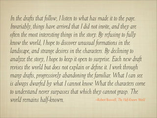 In the drafts that follow, I listen to what has made it to the page.
Invariably, things have arrived that I did not invite, and they are
often the most interesting things in the story. By refusing to fully
know the world, I hope to discover unusual formations in the
landscape, and strange desires in the characters. By declining to
analyze the story, I hope to keep it open to surprise. Each new draft
revises the world but does not explain or deﬁne it. I work through
many drafts, progressively abandoning the familiar. What I can see
is always dwarfed by what I cannot know. What the characters come
to understand never surpasses that which they cannot grasp. The
world remains half-known.                      –Robert Boswell, The Half-Known World
 