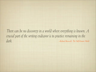 There can be no discovery in a world where everything is known. A
crucial part of the writing endeavor is to practice remaining in the
dark.                                         –Robert Boswell, The Half-Known World
 