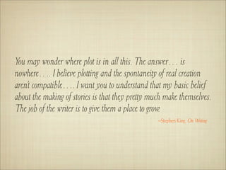 You may wonder where plot is in all this. The answer… is
nowhere…. I believe plotting and the spontaneity of real creation
aren’t compatible…. I want you to understand that my basic belief
about the making of stories is that they pretty much make themselves.
The job of the writer is to give them a place to grow.
                                                  –Stephen King, On Writing
 