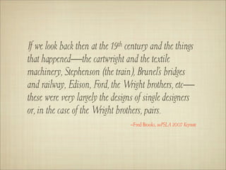 If we look back then at the 19th century and the things
that happened—the cartwright and the textile
machinery, Stephenson (the train), Brunel’s bridges
and railway, Edison, Ford, the Wright brothers, etc—
these were very largely the designs of single designers
or, in the case of the Wright brothers, pairs.
                                 –Fred Brooks, ooPSLA 2007 Keynote
 