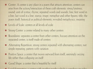 Center: A center is any place in a poem that attracts attention; centers can
arise from the action/interaction of these craft elements: stress/unstress;
sound; unit of syntax; rhyme; repeated words and sounds; line; ﬁrst word in
a line; last word in a line; stanza; image; metaphor and other ﬁgures; title; the
poem itself; historical or political elements; revealed metaphysics; meaning
Levels of Scale: centers at all levels of scale
Strong Center: a center related to many other centers
Boundaries: separates a center from other centers, focuses attention on the
separated center, is itself made of centers
Alternating Repetition: strong centers repeated with alternating centers; not
simple repeating; pattern with variation
Positive Space: a center that moves outward from itself, seemingly oozing
life rather than collapsing on itself
Good Shape: a center that is beautiful by itself
 