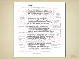 Lourdes
                                        Alternating Repetition & Echoes (”miracles”)
                                                                                                       Strong Center
                              There are miracles that nobody survives
                     sense?   Observers of to remember where or when
                              And these are the only true miracles                                                    miracles
                                                                                                                      are hopeful
           sing-song          Since we never hear about them
           not Rough
                                                                                       weak centers                   Contrast
        Boundary &                                                                                                    (miracles/common)
                              Since we never hear about them
                                                                                       (”them”)
        Deep Interlock
        and Ambiguity         It increases their chance of being common                                    Local Symmetry
          Echoes
          (”...of(f )”)
                              Everyday things without witness without                                      (”without”...”without”)

                                                                                                           Alternating
                              Us even how absently close we brush




                                                                                                                                       Gradient &
     weak/ambiguity                                                                                        Repetition (”wit”)
                                                                                                    enjambment
       Strong Center          Teeth sneeze cook supper mail post                                    Boundary (”without/us”)
                                                                                                    confusing enjambment
                              Cards in contrast o cial miracles take                                Boundary (”post/cards”)




                                                                                                                                       Contrast (hopeful—hopeless)
                              A far o locale veri able visitable                                   Echoes (v and “able”)

                              Some backwater never heard before of since
    Strong Center                                                                                                 Roughness
Alternating                                                                                                       (”head before of”)

Repetition &                  Not pop the map but part the pilgrim’s lips it                                             noise
                                                                                                                         (line)
Local Symmetries
([tpp] [ptp] [tpp])           Springs up hospitals hotdog stands pour in
                                                                                                                       boring
  Echoes (stresses)           Testeroniacs pimple victims even                                                         Alternating
  Contrast
   (”springs up”              For credentials cripples pour in                                                         Repetition
   “pours in”)                                                                                                         (”pour in”)
  not a word                                                                                       Echoes

   Echoes
                              Their limbs hung all whichway on them
   (sounds of “pimple”
   and ”cripples”)
                              Signslats nailed on a slanting                                      Local Symmetry & Echoes
                                                                                                  (”Signslats” “slanting”)

             Roughness
                              Direction-post at a muddy crossroads
                                                                                                           Echoes (D t p t dd d)
                              In the boondocks of a forgotten place

   weaker center than previous stanza                                                    Echoes (”crossroads”“boondocks”)
                                        image of hopelessness

                                                                                                                                                                     Bill Knott
 