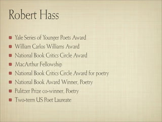 Robert Hass
 Yale Series of Younger Poets Award
 William Carlos Williams Award
 National Book Critics Circle Award
 MacArthur Fellowship
 National Book Critics Circle Award for poetry
 National Book Award Winner, Poetry
 Pulitzer Prize co-winner, Poetry
 Two-term US Poet Laureate
 