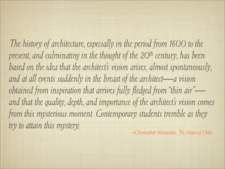 The history of architecture, especially in the period from 1600 to the
present, and culminating in the thought of the 20th century, has been
based on the idea that the architect’s vision arises, almost spontaneously,
and at all events suddenly in the breast of the architect—a vision
obtained from inspiration that arrives fully ﬂedged from “thin air”—
and that the quality, depth, and importance of the architect’s vision comes
from this mysterious moment. Contemporary students tremble as they
try to attain this mystery.
                                            –Christopher Alexander, The Nature of Order
 
