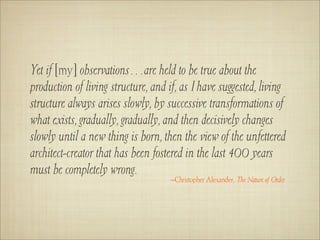 Yet if [my] observations…are held to be true about the
production of living structure, and if, as I have suggested, living
structure always arises slowly, by successive transformations of
what exists, gradually, gradually, and then decisively changes
slowly until a new thing is born, then the view of the unfettered
architect-creator that has been fostered in the last 400 years
must be completely wrong.
                                    –Christopher Alexander, The Nature of Order
 