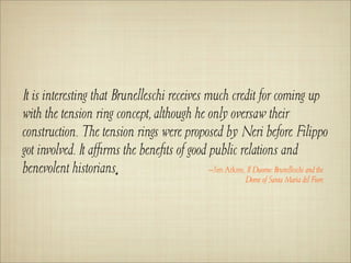 It is interesting that Brunelleschi receives much credit for coming up
with the tension ring concept, although he only oversaw their
construction. The tension rings were proposed by Neri before Filippo
got involved. It aﬃrms the beneﬁts of good public relations and
benevolent historians.                        –Jim Atkins, Il Duomo: Brunelleschi and the
                                                                Dome of Santa Maria del Fiore
 