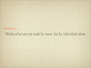 Fred Brooks says:

 Works of art are not made by teams, but by individuals alone
 
