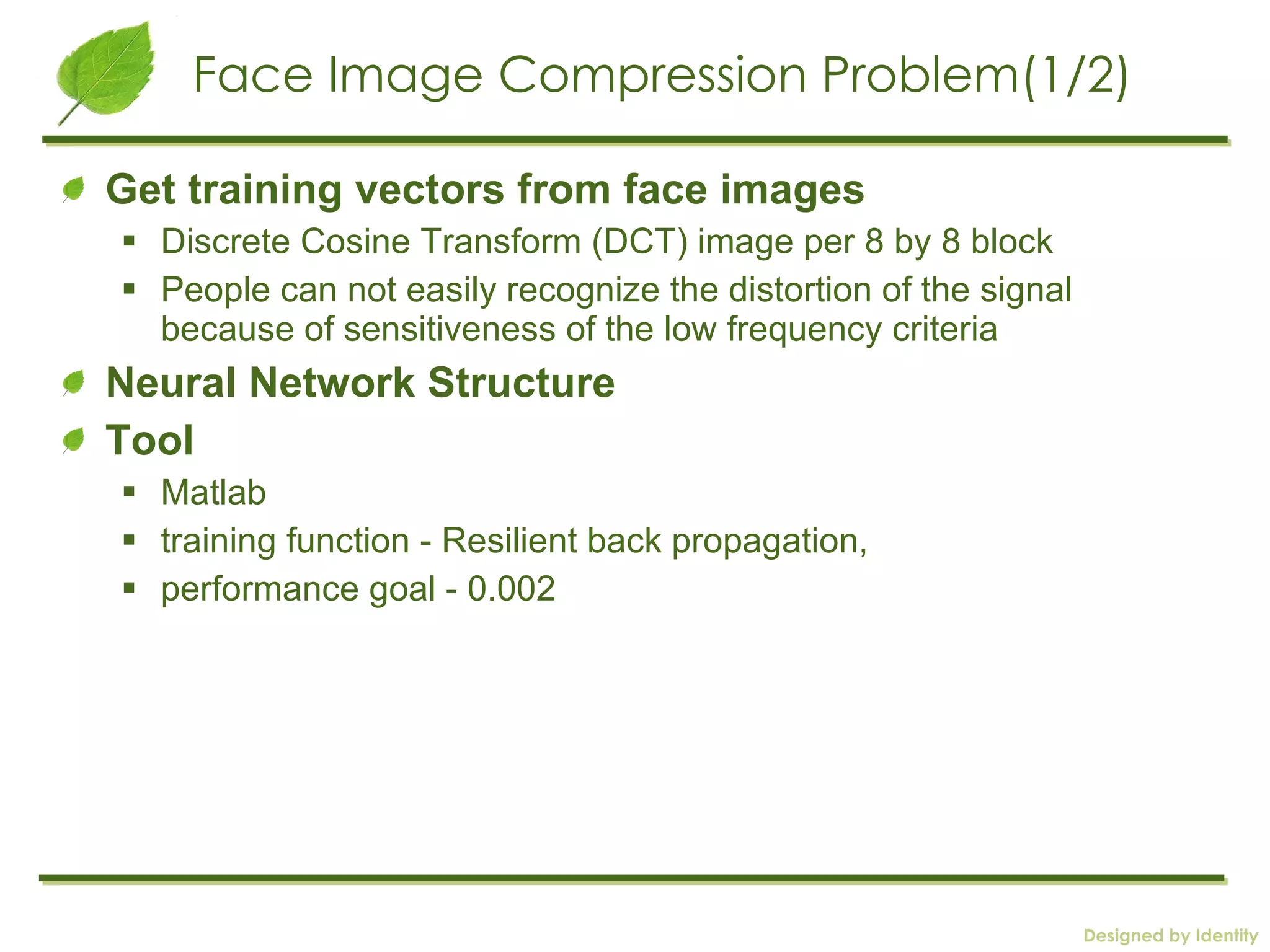 Face Image Compression Problem(1/2) Get training vectors from face images Discrete Cosine Transform (DCT) image per 8 by 8 block People can not easily recognize the distortion of the signal because of sensitiveness of the low frequency criteria Neural Network Structure Tool  Matlab training function - Resilient back propagation,  performance goal - 0.002  