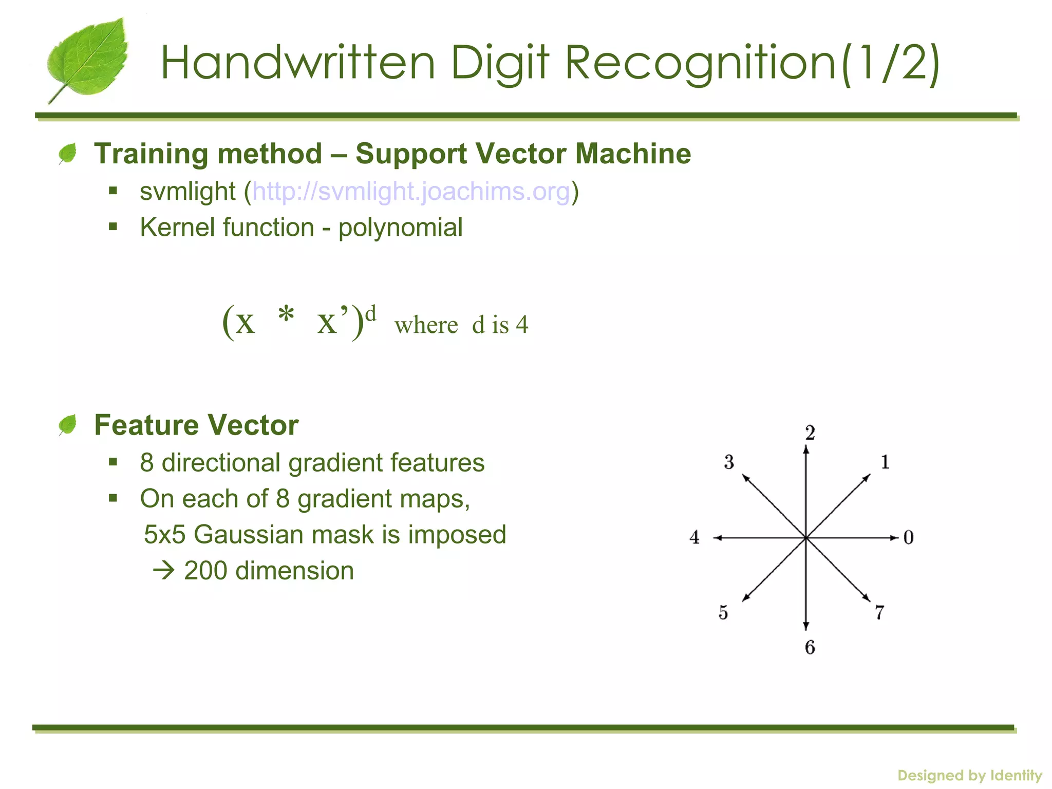 Handwritten Digit Recognition(1/2) Training method – Support Vector Machine svmlight ( http://svmlight.joachims.org )  Kernel function - polynomial Feature Vector  8 directional gradient features On each of 8 gradient maps,  5x5 Gaussian mask is imposed    200 dimension (x  *  x’) d   where  d is 4 
