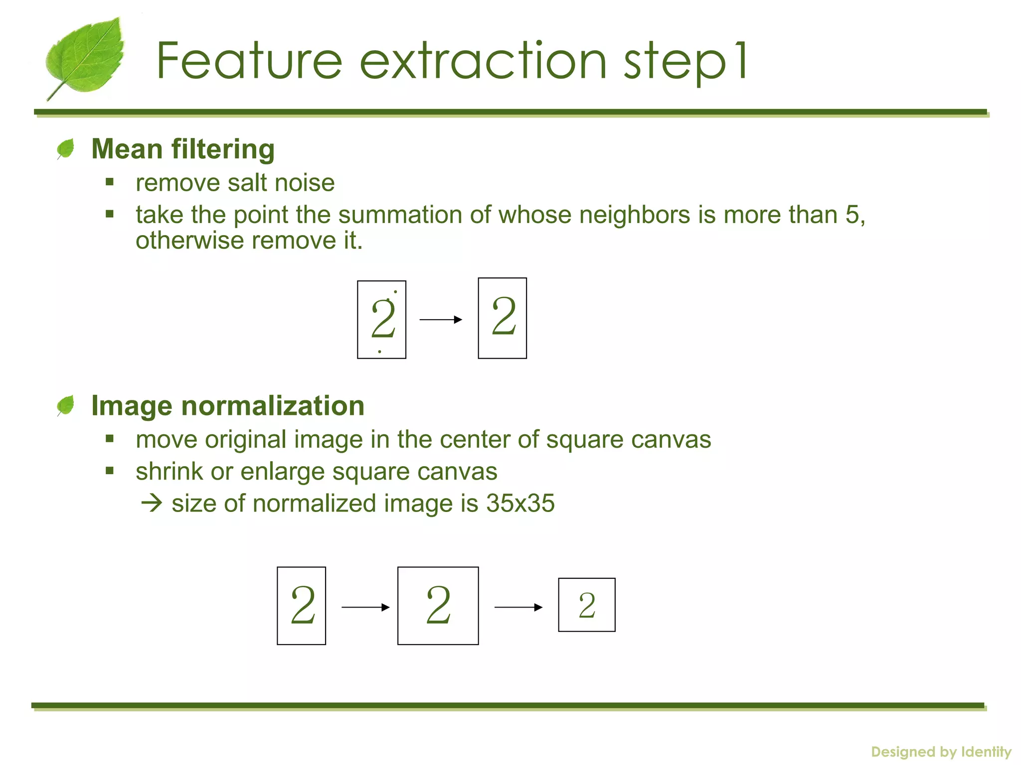 Feature extraction step1 Mean filtering remove salt noise take the point the summation of whose neighbors is more than 5, otherwise remove it. Image normalization move original image in the center of square canvas shrink or enlarge square canvas     size of normalized image is 35x35 2 . . . 2 2 2 2 
