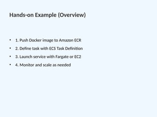 Hands-on Example (Overview)
• 1. Push Docker image to Amazon ECR
• 2. Define task with ECS Task Definition
• 3. Launch service with Fargate or EC2
• 4. Monitor and scale as needed
 