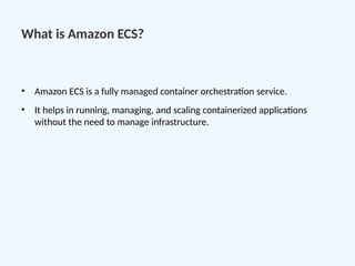 What is Amazon ECS?
• Amazon ECS is a fully managed container orchestration service.
• It helps in running, managing, and scaling containerized applications
without the need to manage infrastructure.
 