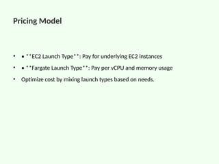 Pricing Model
• • **EC2 Launch Type**: Pay for underlying EC2 instances
• • **Fargate Launch Type**: Pay per vCPU and memory usage
• Optimize cost by mixing launch types based on needs.
 