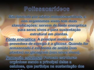 PolissacarídeosSão formado por vários monossacarídeos, e nos organismos vivos tem duas classificações: servem de fonte energética para seres vivos e para sustentação estrutural em plantas.Fonte energética: A principal molécula provedora de energia é a glicose. Quando for armazenada é em forma de amido (nas plantas) ou glicogênio (nos seres vivos).Formação estrutural: Formam estruturas orgânicas sendo a principal delas a celulose, que participa na sustentação dos vegetais.
