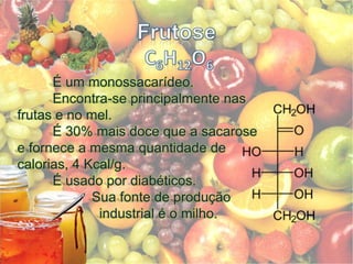 Frutose C6H12O6	É um monossacarídeo. 	Encontra-se principalmente nas frutas e no mel.	É 30% mais doce que a sacarose e fornece a mesma quantidade de calorias, 4 Kcal/g.	É usado por diabéticos.		 Sua fonte de produção         		   industrial é o milho.