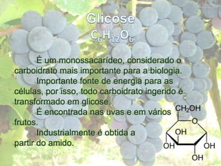 GlicoseC6H12O6	É um monossacarídeo, considerado o carboidrato mais importante para a biologia.	Importante fonte de energia para as células, por isso, todo carboidrato ingerido é transformado em glicose.	É encontrada nas uvas e em vários frutos. 	Industrialmente é obtida a partir do amido.