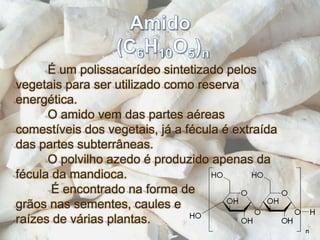 Amido (C6H10O5)n	É um polissacarídeo sintetizado pelos vegetais para ser utilizado como reserva energética.	O amido vem das partes aéreas comestíveis dos vegetais, já a fécula é extraída das partes subterrâneas.	O polvilho azedo é produzido apenas da fécula da mandioca.	 É encontrado na forma de grãos nas sementes, caules e raízes de várias plantas.