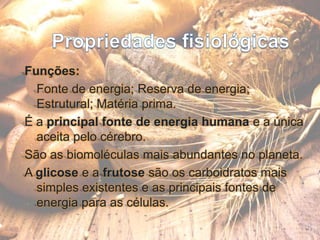 Propriedades fisiológicasFunções: 	Fonte de energia; Reserva de energia; Estrutural; Matéria prima.É a principal fonte de energia humana e a única aceita pelo cérebro.São as biomoléculas mais abundantes no planeta.A glicose e a frutose são os carboidratos mais simples existentes e as principais fontes de energia para as células.