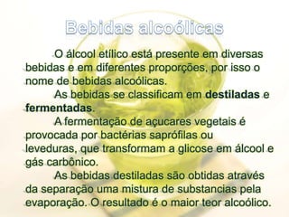 Bebidas alcoólicas	O álcool etílico está presente em diversas bebidas e em diferentes proporções, por isso o nome de bebidas alcoólicas. 	As bebidas se classificam em destiladas e fermentadas.	A fermentação de açucares vegetais é provocada por bactérias saprófilasou leveduras, que transformam a glicose em álcool e gás carbônico.	As bebidas destiladas são obtidas através da separação uma mistura de substancias pela evaporação. O resultado é o maior teor alcoólico. 