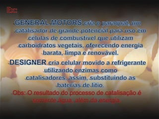Ex:GENERAL MOTORS cria o paraquat, um catalisador de grande potencial para uso em células de combustível que utilizam carboidratos vegetais, oferecendo energia barata, limpa e renovável.DESIGNER cria celular movido a refrigerante utilizando enzimas como catalisadores, assim, substituindo as baterias de lítio.Obs: O resultado do processo de catalisação é somente água, além da energia.