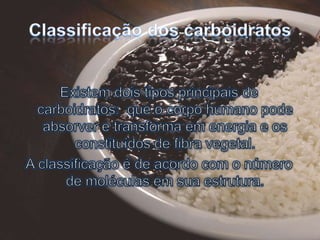 Classificação dos carboidratosExistem dois tipos principais de carboidratos:  que o corpo humano pode absorver e transforma em energia e os constituídos de fibra vegetal.A classificação é de acordo com o número de moléculas em sua estrutura.
