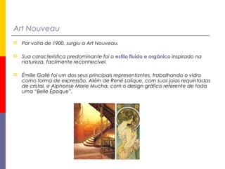 Art Nouveau
 Por volta de 1900, surgiu a Art Nouveau.
 Sua característica predominante foi o estilo fluído e orgânico inspirado na
natureza, facilmente reconhecível.
 Émille Gallé foi um dos seus principais representantes, trabalhando o vidro
como forma de expressão. Além de René Lalique, com suas joias requintadas
de cristal, e Alphonse Marie Mucha, com o design gráfico referente de toda
uma “Belle Époque”.
 