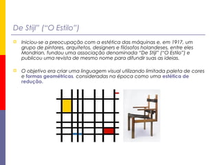 De Stijl” (“O Estilo”)
 Iniciou-se a preocupação com a estética das máquinas e, em 1917, um
grupo de pintores, arquitetos, designers e filósofos holandeses, entre eles
Mondrian, fundou uma associação denominada “De Stijl” (“O Estilo”) e
publicou uma revista de mesmo nome para difundir suas as ideias.
 O objetivo era criar uma linguagem visual utilizando limitada paleta de cores
e formas geométricas, consideradas na época como uma estética de
redução.
 