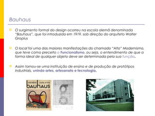 Bauhaus
 O surgimento formal do design ocorreu na escola alemã denominada
“Bauhaus”, que foi introduzida em 1919, sob direção do arquiteto Walter
Gropius
 O local foi uma das maiores manifestações do chamado “Alto” Modernismo,
que teve como preceito o Funcionalismo, ou seja, o entendimento de que a
forma ideal de qualquer objeto deve ser determinada pela sua função.
 Assim tornou-se uma instituição de ensino e de produção de protótipos
industriais, unindo artes, artesanato e tecnologia.
 