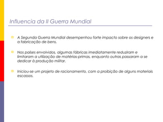 Influencia da II Guerra Mundial
 A Segunda Guerra Mundial desempenhou forte impacto sobre os designers e
a fabricação de bens.
 Nos países envolvidos, algumas fábricas imediatamente reduziram e
limitaram a utilização de matérias-primas, enquanto outras passaram a se
dedicar à produção militar.
 Iniciou-se um projeto de racionamento, com a proibição de alguns materiais
escassos.
 