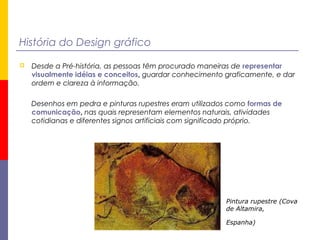 História do Design gráfico
 Desde a Pré-história, as pessoas têm procurado maneiras de representar
visualmente idéias e conceitos, guardar conhecimento graficamente, e dar
ordem e clareza à informação.
Desenhos em pedra e pinturas rupestres eram utilizados como formas de
comunicação, nas quais representam elementos naturais, atividades
cotidianas e diferentes signos artificiais com significado próprio.
Pintura rupestre (Cova
de Altamira,
Espanha) 
 
