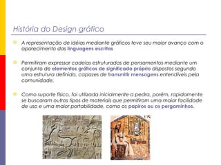 História do Design gráfico
 A representação de idéias mediante gráficos teve seu maior avanço com o
aparecimento das linguagens escritas
 Permitiram expressar cadeias estruturadas de pensamentos mediante um
conjunto de elementos gráficos de significado próprio dispostos segundo
uma estrutura definida, capazes de transmitir mensagens entendíveis pela
comunidade.
 Como suporte físico, foi utilizada inicialmente a pedra, porém, rapidamente
se buscaram outros tipos de materiais que permitiram uma maior facilidade
de uso e uma maior portabilidade, como os papiros ou os pergaminhos.
 