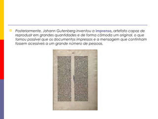  Posteriormente, Johann Gutenberg inventou a imprensa, artefato capaz de
reproduzir em grandes quantidades e de forma cômoda um original, o que
tornou possível que os documentos impressos e a mensagem que continham
fossem acessíveis a um grande número de pessoas.
 