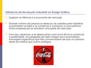Influência da Revolução Industrial no Design Gráfico
 Surgiram as fábricas e a economia de mercado
 Grande número de pessoas se deslocou às cidades para trabalhar,
aumentaram as lojas e os comércios e começou a concorrência
entre empresas por se tornarem uma parte do mercado.
 Com isso, apareceu e se desenvolveu uma nova técnica comercial,
a publicidade, encarregada de fazer chegar aos consumidores
mensagens específicas que lhes convencessem de que um produto
dado era melhor que outros análogos.
 