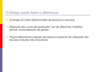 O Design pode fazer a diferença!
 O Design é o fator diferenciador de produtos e serviços
 Redução dos custos de produção, uso de diferentes matérias-
primas- racionalização de gastos
 Propor alternativas capazes de reduzir o impacto da utilização dos
recursos naturais não renováveis.
 
