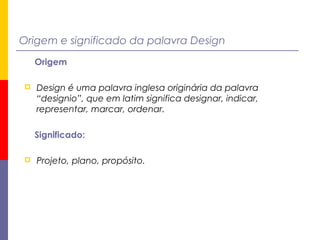 Origem e significado da palavra Design
Origem
 Design é uma palavra inglesa originária da palavra
“designio”, que em latim significa designar, indicar,
representar, marcar, ordenar.
Significado:
 Projeto, plano, propósito.
 