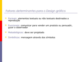 Fatores determinantes para o Design gráfico
 Formais: elementos textuais ou não textuais destinados a
reprodução
 Funcionais: comunicar para vender um produto ou persuadir,
guiar o observador
 Metodológicos: deve ser projetado
 Simbólicos: mensagem através dos símbolos
 