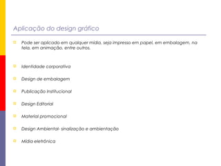 Aplicação do design gráfico
 Pode ser aplicado em qualquer mídia, seja impresso em papel, em embalagem, na
tela, em animação, entre outros.
 Identidade corporativa
 Design de embalagem
 Publicação Institucional
 Design Editorial
 Material promocional
 Design Ambiental- sinalização e ambientação
 Mídia eletrônica
 
