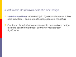 Substituição da palavra desenho por Design
 Desenho ou dibujo: representação figurativa de formas sobre
uma superfície – com o uso de linhas, pontos e manchas.
 Este termo foi substituído recentemente pela palavra design
a fim de definir e esclarecer de melhor maneira seu
significado.
 