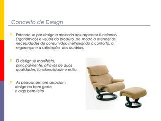 Conceito de Design
 Entende-se por design a melhoria dos aspectos funcionais,
Ergonômicos e visuais do produto, de modo a atender às
necessidades do consumidor, melhorando o conforto, a
segurança e a satisfação dos usuários.
 O design se manifesta,
principalmente, através de duas
qualidades: funcionalidade e estilo.
 As pessoas sempre associam
design ao bom gosto,
a algo bem-feito
 
