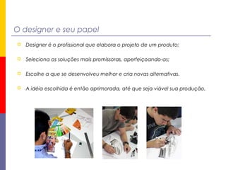 O designer e seu papel
 Designer é o profissional que elabora o projeto de um produto;
 Seleciona as soluções mais promissoras, aperfeiçoando-as;
 Escolhe a que se desenvolveu melhor e cria novas alternativas.
 A idéia escolhida é então aprimorada, até que seja viável sua produção.
 