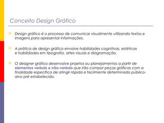 Conceito Design Gráfico
 Design gráfico é o processo de comunicar visualmente utilizando textos e
imagens para apresentar informações.
 A prática de design gráfico envolve habilidades cognitivas, estéticas
e habilidades em tipografia, artes visuais e diagramação.
 O designer gráfico desenvolve projetos ou planejamentos a partir de
elementos verbais e não-verbais que irão compor peças gráficas com a
finalidade específica de atingir rápida e facilmente determinado público-
alvo pré estabelecido.
 