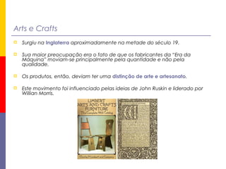 Arts e Crafts
 Surgiu na Inglaterra aproximadamente na metade do século 19.
 Sua maior preocupação era o fato de que os fabricantes da “Era da
Máquina” moviam-se principalmente pela quantidade e não pela
qualidade.
 Os produtos, então, deviam ter uma distinção de arte e artesanato.
 Este movimento foi influenciado pelas ideias de John Ruskin e liderado por
Willian Morris.
 