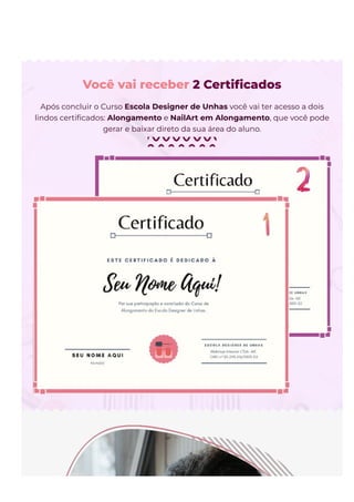 Você vai receber 2 Certi몭cados
Após concluir o Curso Escola Designer de Unhas você vai ter acesso a dois
lindos certi몭cados: Alongamento e NailArt em Alongamento, que você pode
gerar e baixar direto da sua área do aluno.
 