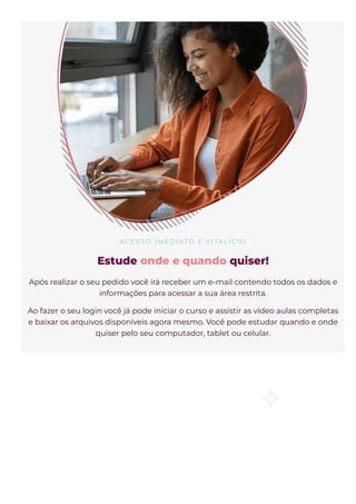 A C E S S O I M E D I AT O E VI TA L Í C I O
Estude onde e quando quiser!
Após realizar o seu pedido você irá receber um e-mail contendo todos os dados e
informações para acessar a sua área restrita.
Ao fazer o seu login você já pode iniciar o curso e assistir as vídeo aulas completas
e baixar os arquivos disponíveis agora mesmo. Você pode estudar quando e onde
quiser pelo seu computador, tablet ou celular.
 