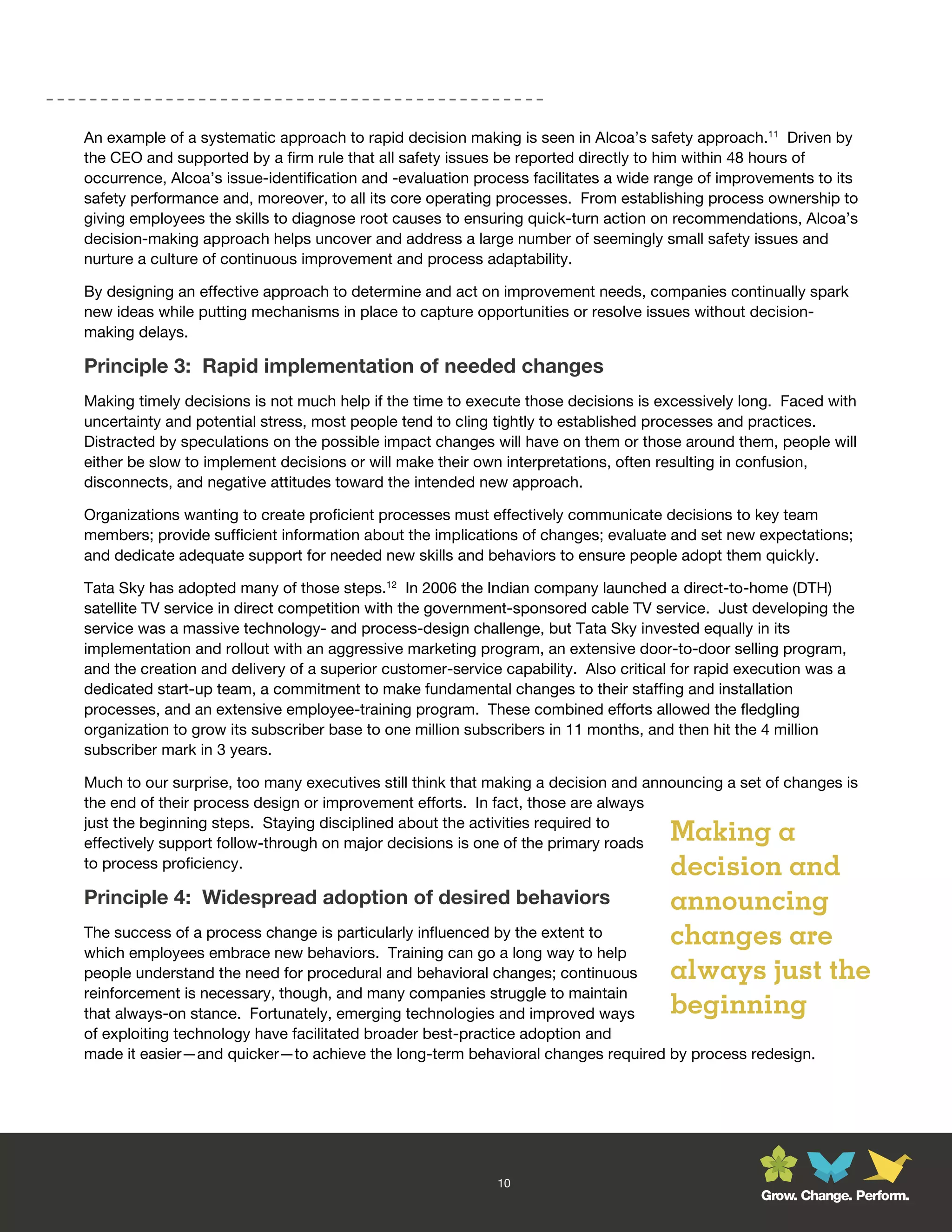 An example of a systematic approach to rapid decision making is seen in Alcoa’s safety approach.11 Driven by
the CEO and supported by a firm rule that all safety issues be reported directly to him within 48 hours of
occurrence, Alcoa’s issue-identification and -evaluation process facilitates a wide range of improvements to its
safety performance and, moreover, to all its core operating processes. From establishing process ownership to
giving employees the skills to diagnose root causes to ensuring quick-turn action on recommendations, Alcoa’s
decision-making approach helps uncover and address a large number of seemingly small safety issues and
nurture a culture of continuous improvement and process adaptability.

By designing an effective approach to determine and act on improvement needs, companies continually spark
new ideas while putting mechanisms in place to capture opportunities or resolve issues without decision-
making delays.

Principle 3: Rapid implementation of needed changes
Making timely decisions is not much help if the time to execute those decisions is excessively long. Faced with
uncertainty and potential stress, most people tend to cling tightly to established processes and practices.
Distracted by speculations on the possible impact changes will have on them or those around them, people will
either be slow to implement decisions or will make their own interpretations, often resulting in confusion,
disconnects, and negative attitudes toward the intended new approach.

Organizations wanting to create proficient processes must effectively communicate decisions to key team
members; provide sufficient information about the implications of changes; evaluate and set new expectations;
and dedicate adequate support for needed new skills and behaviors to ensure people adopt them quickly.

Tata Sky has adopted many of those steps.12 In 2006 the Indian company launched a direct-to-home (DTH)
satellite TV service in direct competition with the government-sponsored cable TV service. Just developing the
service was a massive technology- and process-design challenge, but Tata Sky invested equally in its
implementation and rollout with an aggressive marketing program, an extensive door-to-door selling program,
and the creation and delivery of a superior customer-service capability. Also critical for rapid execution was a
dedicated start-up team, a commitment to make fundamental changes to their staffing and installation
processes, and an extensive employee-training program. These combined efforts allowed the fledgling
organization to grow its subscriber base to one million subscribers in 11 months, and then hit the 4 million
subscriber mark in 3 years.

Much to our surprise, too many executives still think that making a decision and announcing a set of changes is
the end of their process design or improvement efforts. In fact, those are always
just the beginning steps. Staying disciplined about the activities required to
effectively support follow-through on major decisions is one of the primary roads    Making a
to process proficiency.                                                              decision and
Principle 4: Widespread adoption of desired behaviors                                announcing
The success of a process change is particularly influenced by the extent to
which employees embrace new behaviors. Training can go a long way to help
                                                                                     changes are
people understand the need for procedural and behavioral changes; continuous         always just the
reinforcement is necessary, though, and many companies struggle to maintain
that always-on stance. Fortunately, emerging technologies and improved ways          beginning
of exploiting technology have facilitated broader best-practice adoption and
made it easier—and quicker—to achieve the long-term behavioral changes required by process redesign.




                                                            10
                                                                                                  Grow. Change. Perform.
 