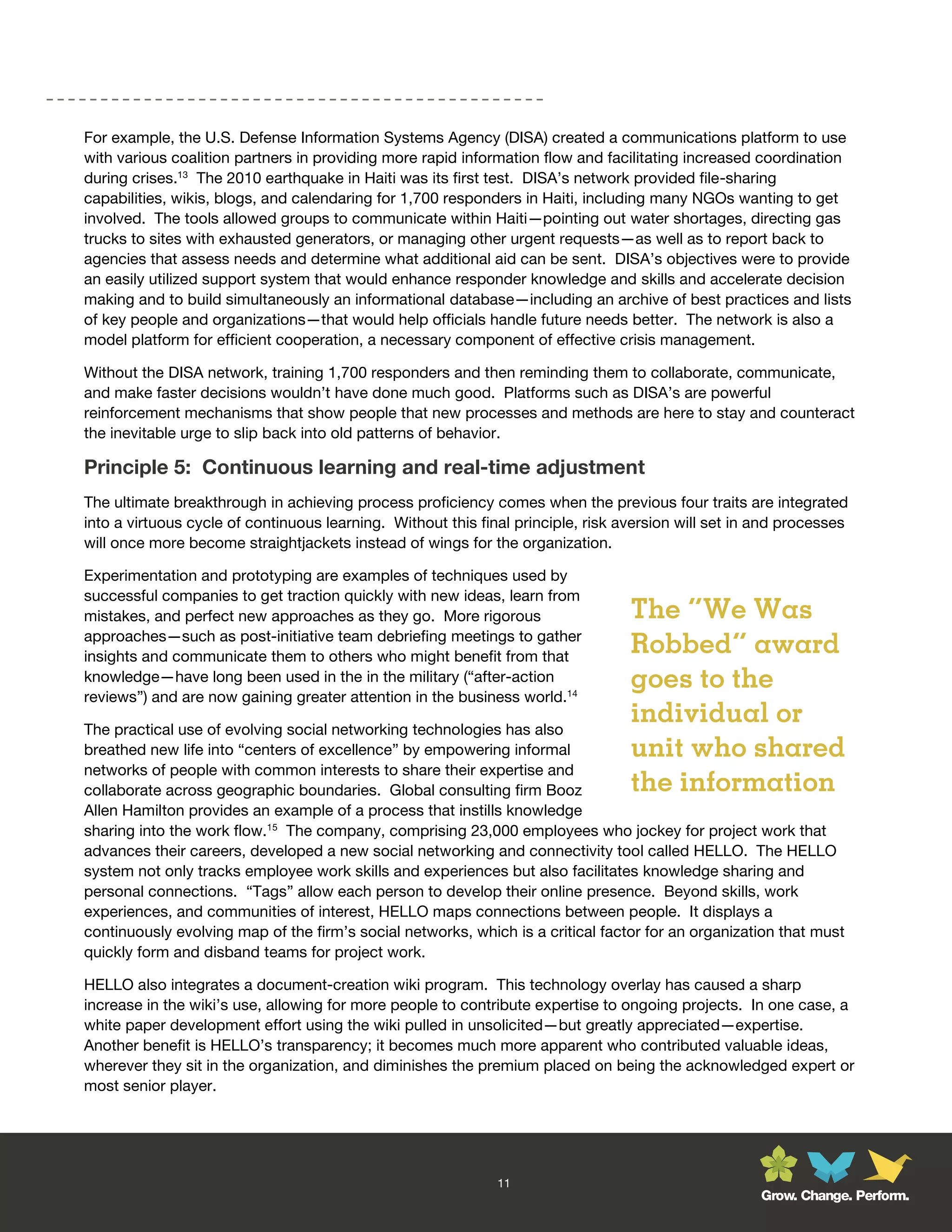 For example, the U.S. Defense Information Systems Agency (DISA) created a communications platform to use
with various coalition partners in providing more rapid information flow and facilitating increased coordination
during crises.13 The 2010 earthquake in Haiti was its first test. DISA’s network provided file-sharing
capabilities, wikis, blogs, and calendaring for 1,700 responders in Haiti, including many NGOs wanting to get
involved. The tools allowed groups to communicate within Haiti—pointing out water shortages, directing gas
trucks to sites with exhausted generators, or managing other urgent requests—as well as to report back to
agencies that assess needs and determine what additional aid can be sent. DISA’s objectives were to provide
an easily utilized support system that would enhance responder knowledge and skills and accelerate decision
making and to build simultaneously an informational database—including an archive of best practices and lists
of key people and organizations—that would help officials handle future needs better. The network is also a
model platform for efficient cooperation, a necessary component of effective crisis management.

Without the DISA network, training 1,700 responders and then reminding them to collaborate, communicate,
and make faster decisions wouldn’t have done much good. Platforms such as DISA’s are powerful
reinforcement mechanisms that show people that new processes and methods are here to stay and counteract
the inevitable urge to slip back into old patterns of behavior.

Principle 5: Continuous learning and real-time adjustment
The ultimate breakthrough in achieving process proficiency comes when the previous four traits are integrated
into a virtuous cycle of continuous learning. Without this final principle, risk aversion will set in and processes
will once more become straightjackets instead of wings for the organization.

Experimentation and prototyping are examples of techniques used by
successful companies to get traction quickly with new ideas, learn from
mistakes, and perfect new approaches as they go. More rigorous                    The “We Was
approaches—such as post-initiative team debriefing meetings to gather
insights and communicate them to others who might benefit from that
                                                                                  Robbed” award
knowledge—have long been used in the in the military (“after-action               goes to the
reviews”) and are now gaining greater attention in the business world.14

The practical use of evolving social networking technologies has also
                                                                                  individual or
breathed new life into “centers of excellence” by empowering informal             unit who shared
networks of people with common interests to share their expertise and
collaborate across geographic boundaries. Global consulting firm Booz             the information
Allen Hamilton provides an example of a process that instills knowledge
sharing into the work flow.15 The company, comprising 23,000 employees who jockey for project work that
advances their careers, developed a new social networking and connectivity tool called HELLO. The HELLO
system not only tracks employee work skills and experiences but also facilitates knowledge sharing and
personal connections. “Tags” allow each person to develop their online presence. Beyond skills, work
experiences, and communities of interest, HELLO maps connections between people. It displays a
continuously evolving map of the firm’s social networks, which is a critical factor for an organization that must
quickly form and disband teams for project work.

HELLO also integrates a document-creation wiki program. This technology overlay has caused a sharp
increase in the wiki’s use, allowing for more people to contribute expertise to ongoing projects. In one case, a
white paper development effort using the wiki pulled in unsolicited—but greatly appreciated—expertise.
Another benefit is HELLO’s transparency; it becomes much more apparent who contributed valuable ideas,
wherever they sit in the organization, and diminishes the premium placed on being the acknowledged expert or
most senior player.




                                                              11
                                                                                                     Grow. Change. Perform.
 